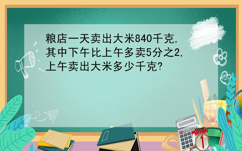 粮店一天卖出大米840千克,其中下午比上午多卖5分之2,上午卖出大米多少千克?