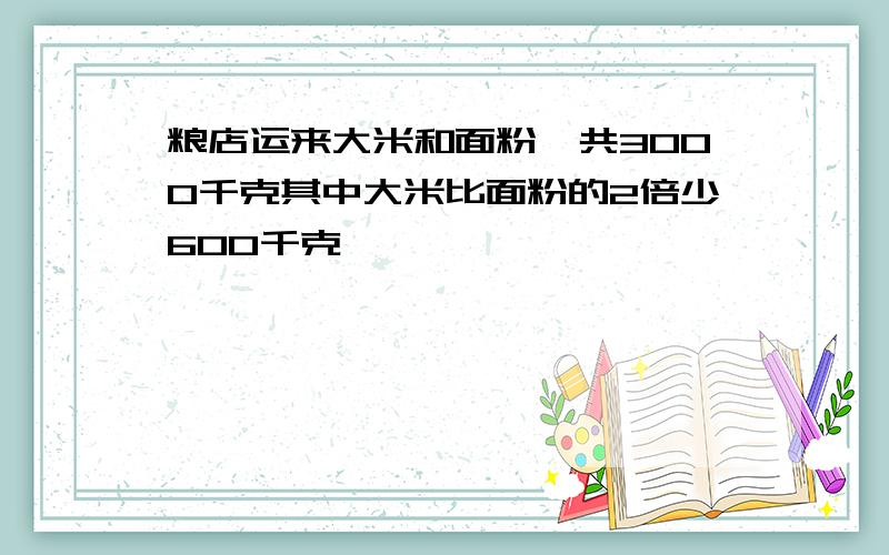 粮店运来大米和面粉一共3000千克其中大米比面粉的2倍少600千克