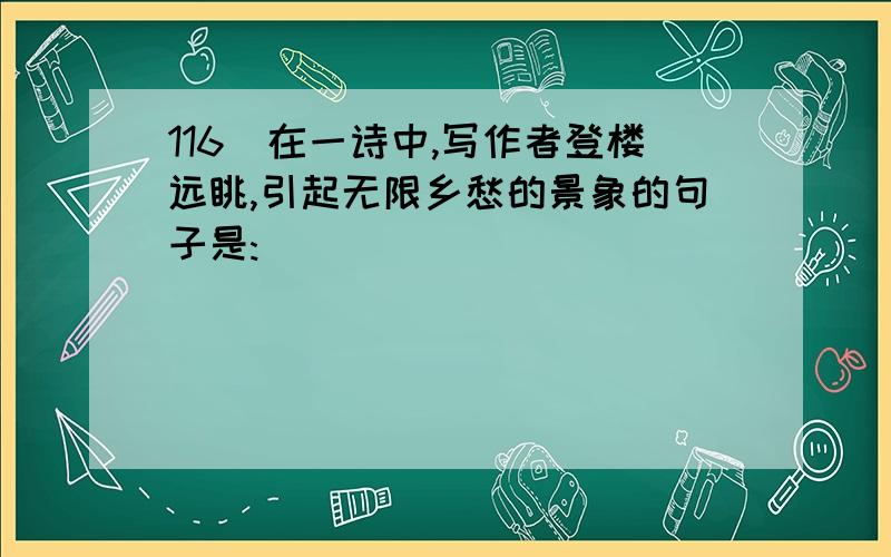 116．在一诗中,写作者登楼远眺,引起无限乡愁的景象的句子是: