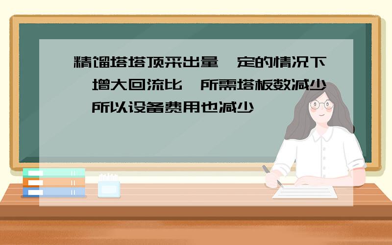 精馏塔塔顶采出量一定的情况下,增大回流比,所需塔板数减少,所以设备费用也减少