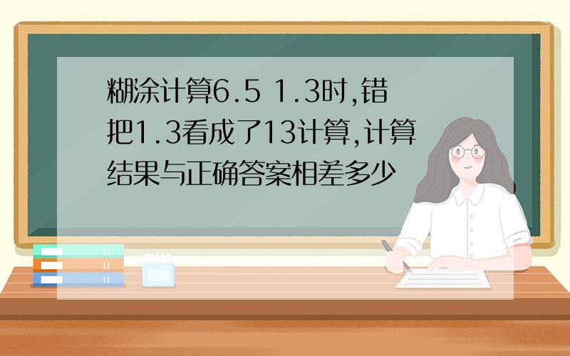 糊涂计算6.5 1.3时,错把1.3看成了13计算,计算结果与正确答案相差多少