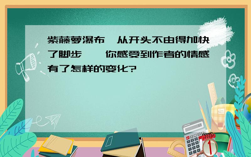 紫藤萝瀑布"从开头不由得加快了脚步",你感受到作者的情感有了怎样的变化?