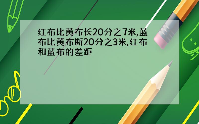 红布比黄布长20分之7米,蓝布比黄布断20分之3米,红布和蓝布的差距