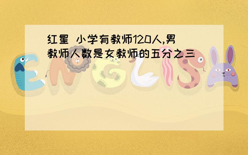 红星 小学有教师120人,男教师人数是女教师的五分之三