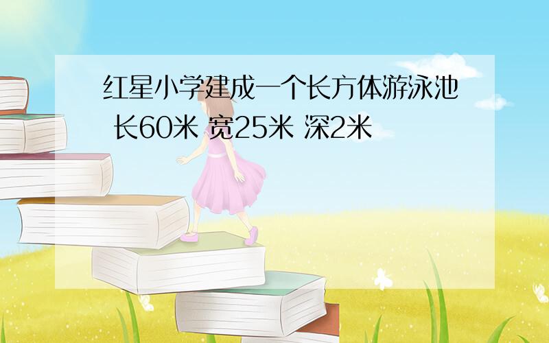 红星小学建成一个长方体游泳池 长60米 宽25米 深2米