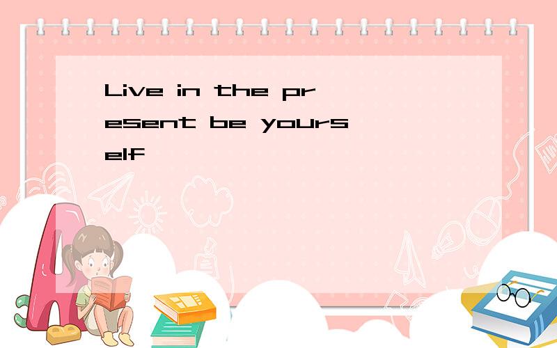 Live in the present be yourself