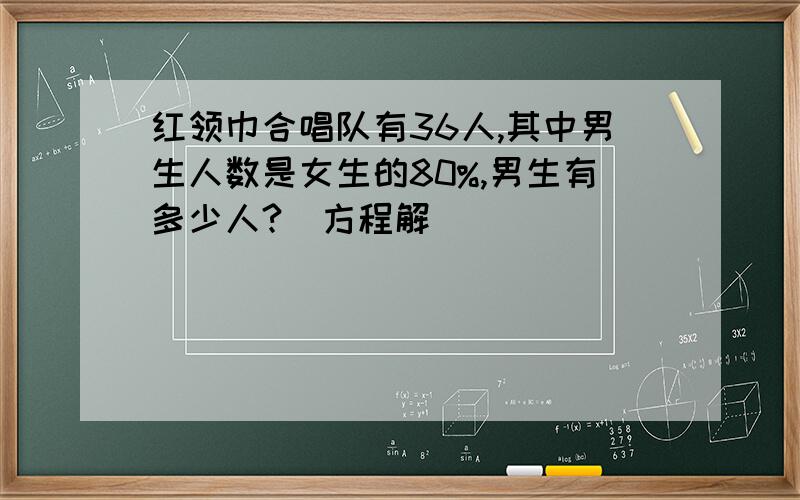 红领巾合唱队有36人,其中男生人数是女生的80%,男生有多少人?(方程解)