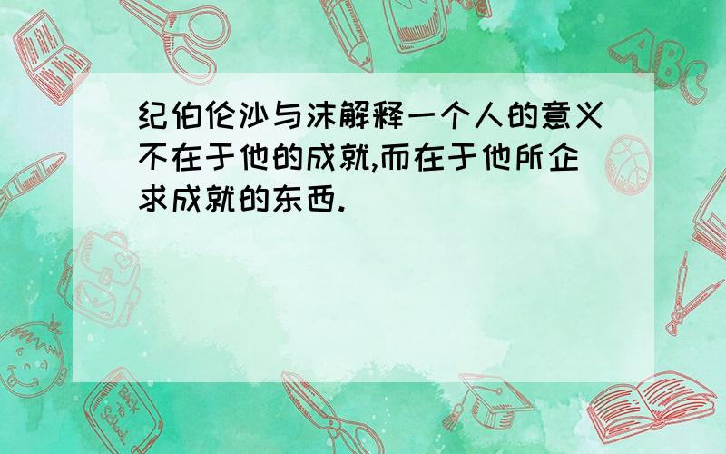 纪伯伦沙与沫解释一个人的意义不在于他的成就,而在于他所企求成就的东西.