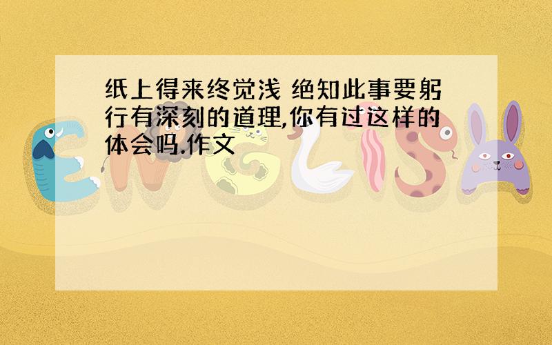 纸上得来终觉浅 绝知此事要躬行有深刻的道理,你有过这样的体会吗.作文