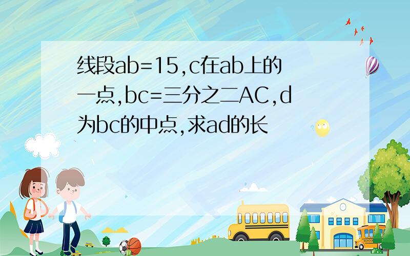 线段ab=15,c在ab上的一点,bc=三分之二AC,d为bc的中点,求ad的长