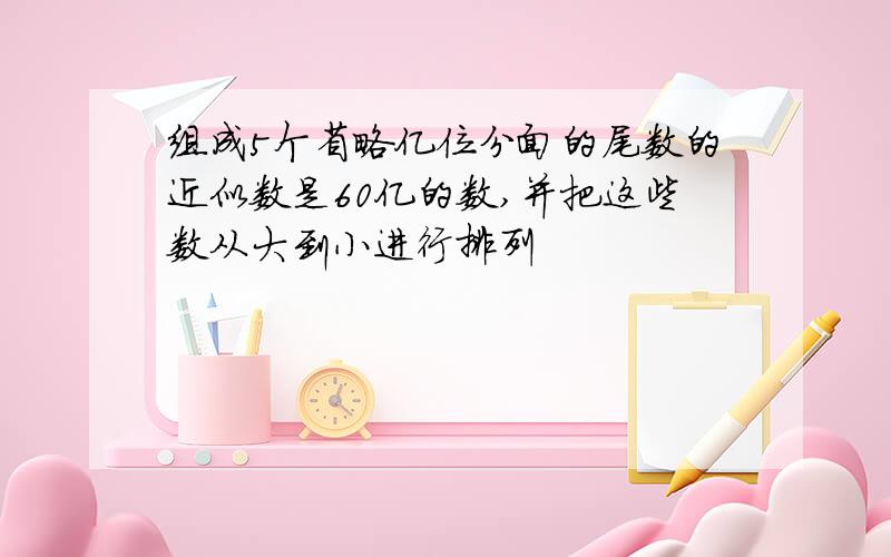 组成5个省略亿位分面的尾数的近似数是60亿的数,并把这些数从大到小进行排列