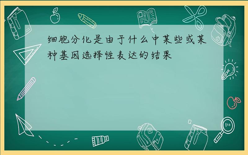 细胞分化是由于什么中某些或某种基因选择性表达的结果