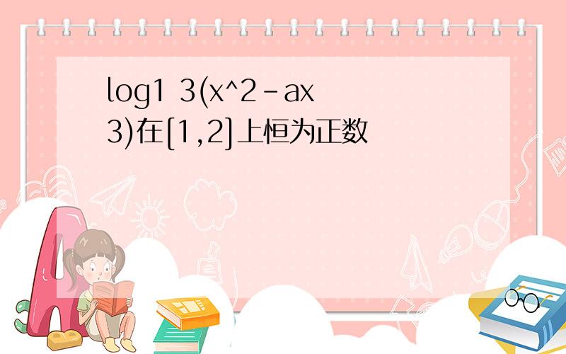 log1 3(x^2-ax 3)在[1,2]上恒为正数