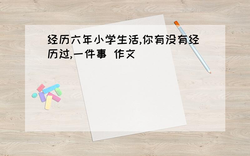 经历六年小学生活,你有没有经历过,一件事 作文