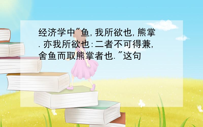 经济学中"鱼,我所欲也,熊掌.亦我所欲也:二者不可得兼,舍鱼而取熊掌者也."这句