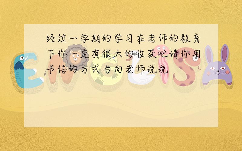 经过一学期的学习在老师的教育下你一定有很大的收获吧请你用书信的方式与向老师说说