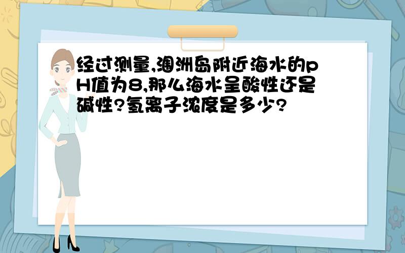 经过测量,涠洲岛附近海水的pH值为8,那么海水呈酸性还是碱性?氢离子浓度是多少?