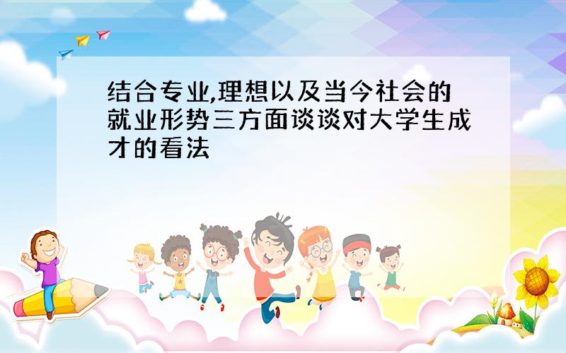 结合专业,理想以及当今社会的就业形势三方面谈谈对大学生成才的看法