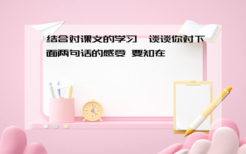 结合对课文的学习,谈谈你对下面两句话的感受 要知在