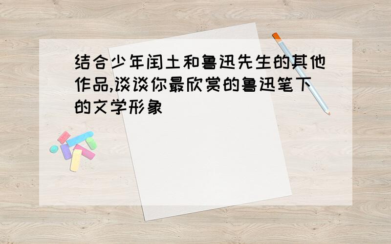 结合少年闰土和鲁迅先生的其他作品,谈谈你最欣赏的鲁迅笔下的文学形象