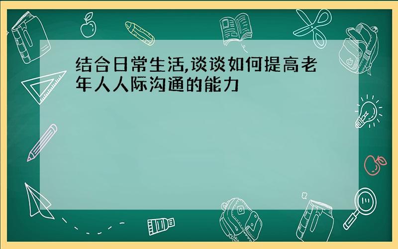 结合日常生活,谈谈如何提高老年人人际沟通的能力