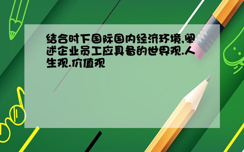 结合时下国际国内经济环境,阐述企业员工应具备的世界观.人生观.价值观