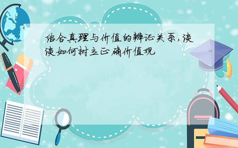 结合真理与价值的辩证关系,谈谈如何树立正确价值观