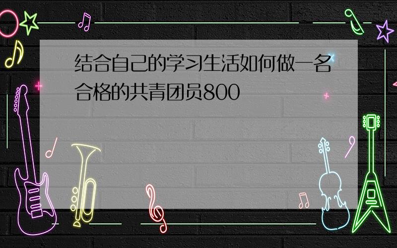 结合自己的学习生活如何做一名合格的共青团员800