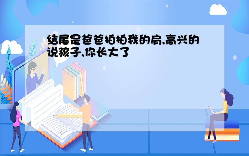 结尾是爸爸拍拍我的肩,高兴的说孩子,你长大了