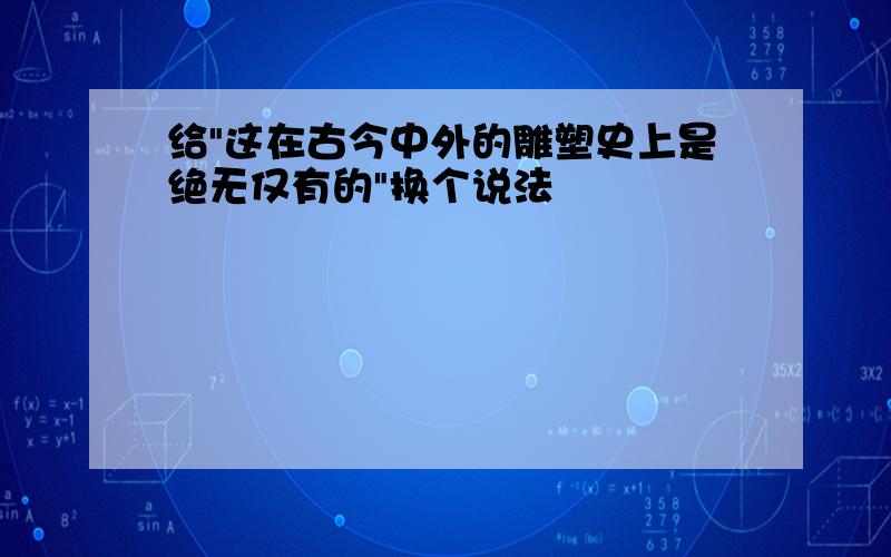 给"这在古今中外的雕塑史上是绝无仅有的"换个说法