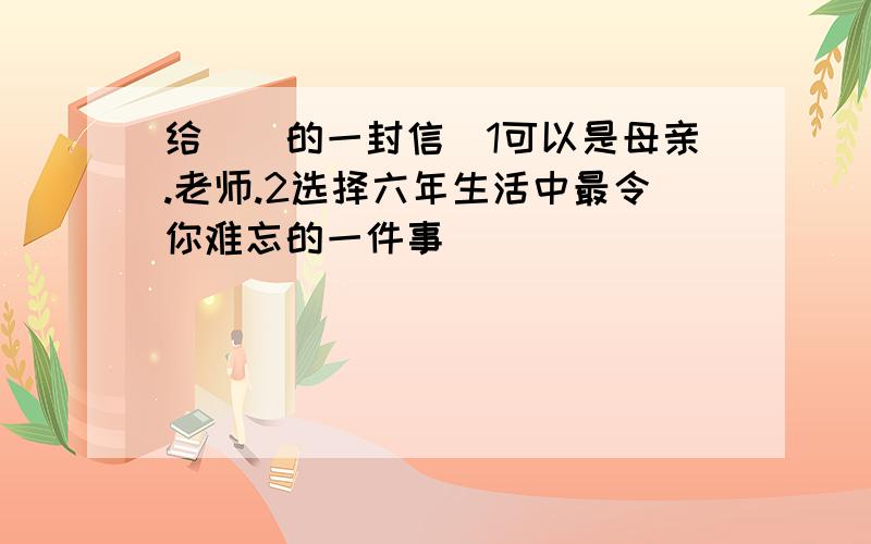 给()的一封信(1可以是母亲.老师.2选择六年生活中最令你难忘的一件事)