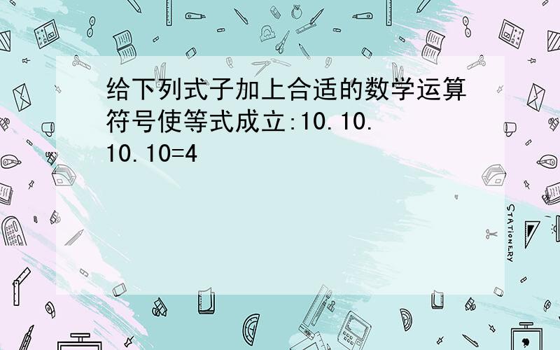 给下列式子加上合适的数学运算符号使等式成立:10.10.10.10=4