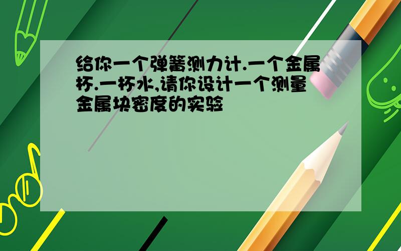 给你一个弹簧测力计.一个金属杯.一杯水,请你设计一个测量金属块密度的实验