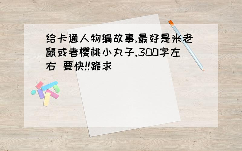 给卡通人物编故事,最好是米老鼠或者樱桃小丸子.300字左右 要快!!跪求