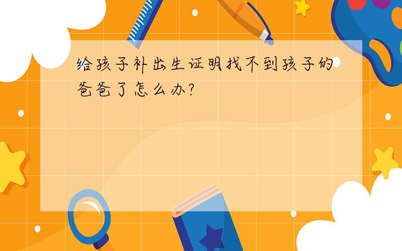 给孩子补出生证明找不到孩子的爸爸了怎么办?