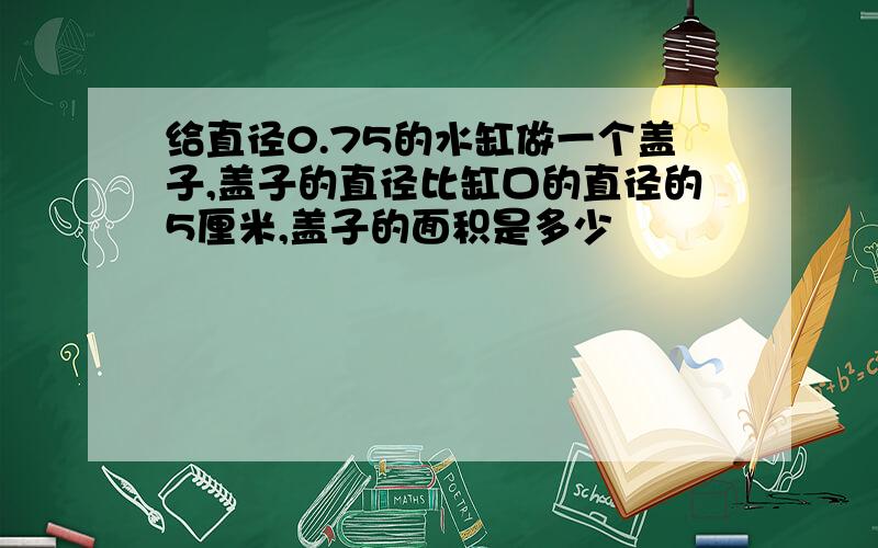 给直径0.75的水缸做一个盖子,盖子的直径比缸口的直径的5厘米,盖子的面积是多少