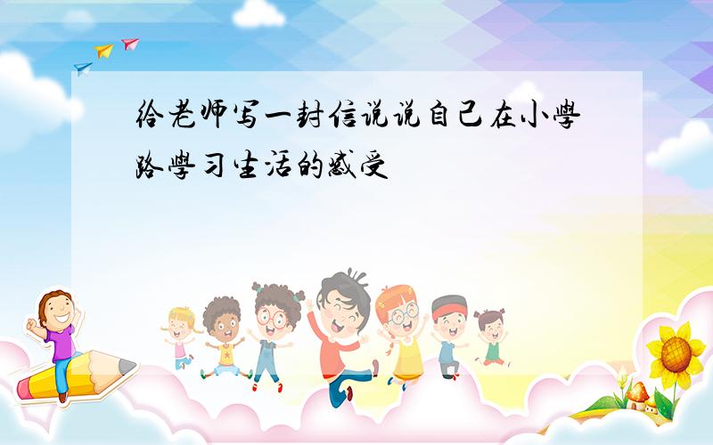 给老师写一封信说说自己在小学路学习生活的感受