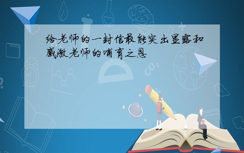 给老师的一封信最能突出显露和感激老师的哺育之恩