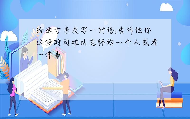 给远方亲友写一封信,告诉他你这段时间难以忘怀的一个人或者一件事