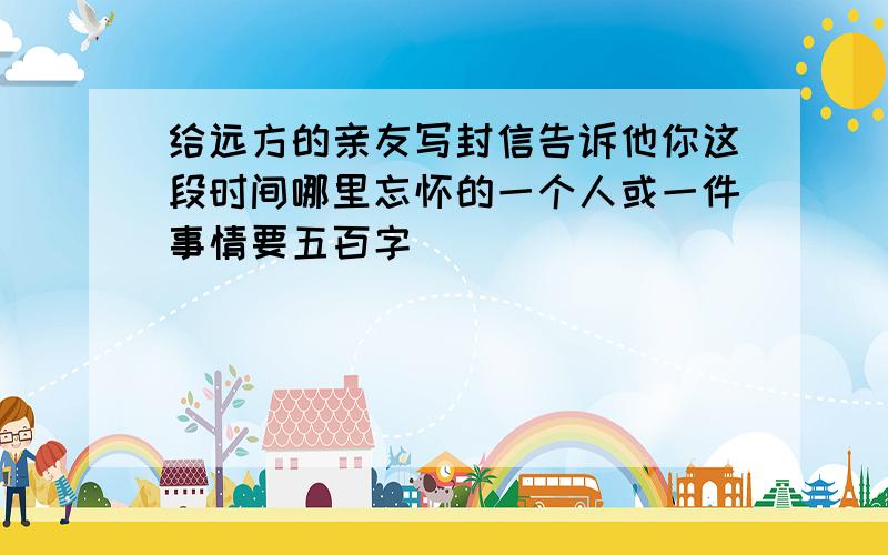 给远方的亲友写封信告诉他你这段时间哪里忘怀的一个人或一件事情要五百字