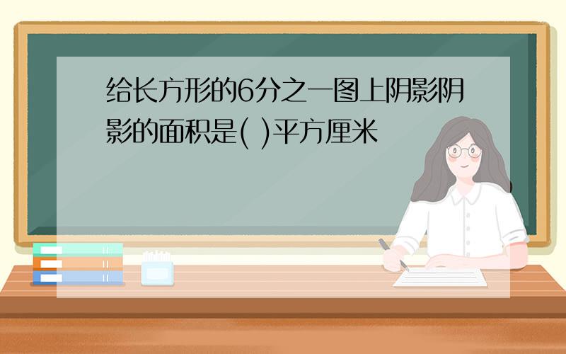 给长方形的6分之一图上阴影阴影的面积是( )平方厘米