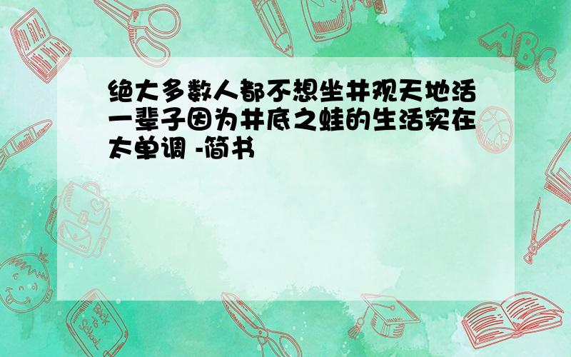 绝大多数人都不想坐井观天地活一辈子因为井底之蛙的生活实在太单调 -简书