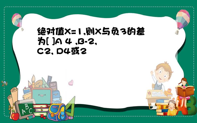 绝对值X=1,则X与负3的差为[ ]A 4 ,B-2, C2, D4或2