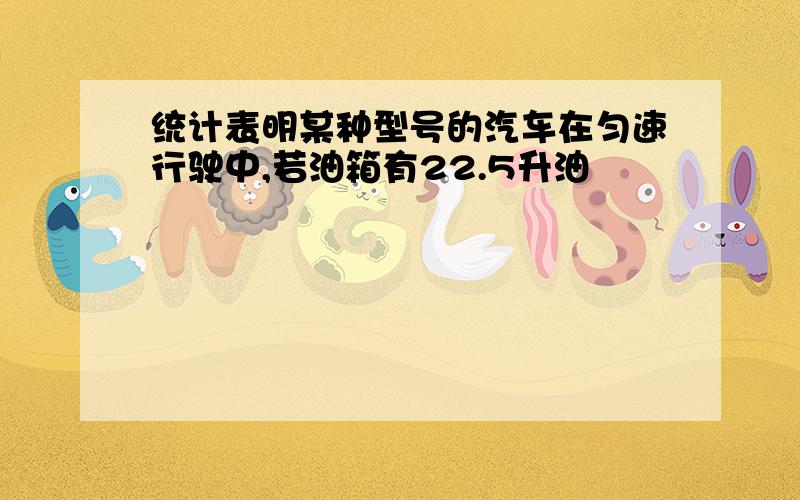 统计表明某种型号的汽车在匀速行驶中,若油箱有22.5升油