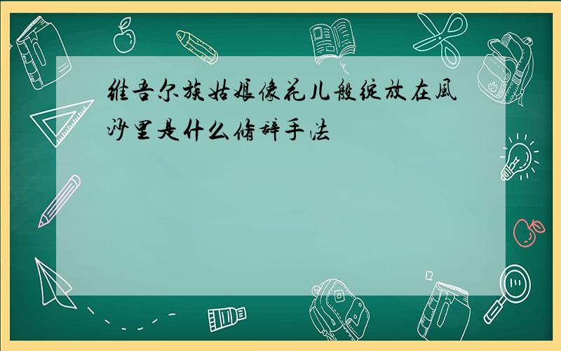 维吾尔族姑娘像花儿般绽放在风沙里是什么修辞手法