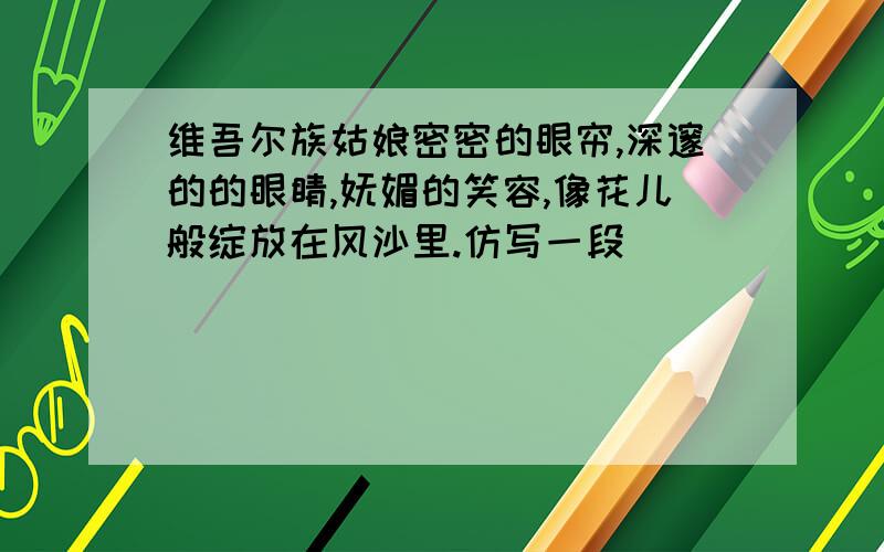 维吾尔族姑娘密密的眼帘,深邃的的眼睛,妩媚的笑容,像花儿般绽放在风沙里.仿写一段