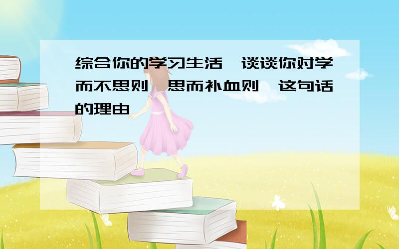 综合你的学习生活,谈谈你对学而不思则罔思而补血则殆这句话的理由