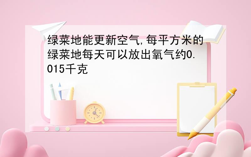 绿菜地能更新空气,每平方米的绿菜地每天可以放出氧气约0.015千克