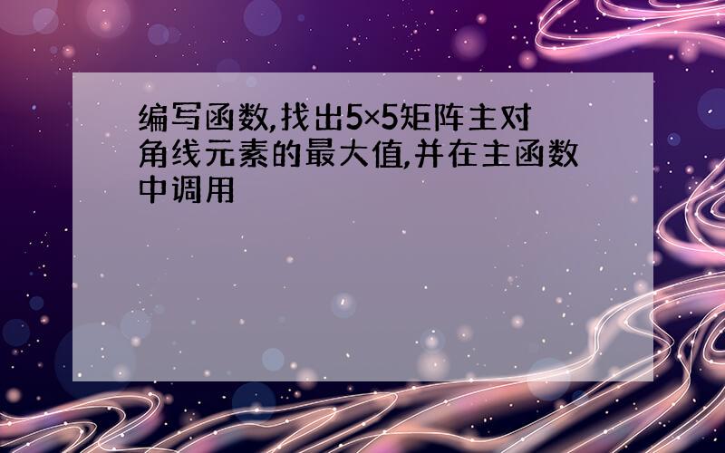 编写函数,找出5×5矩阵主对角线元素的最大值,并在主函数中调用