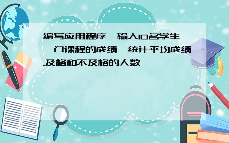 编写应用程序,输入10名学生一门课程的成绩,统计平均成绩.及格和不及格的人数